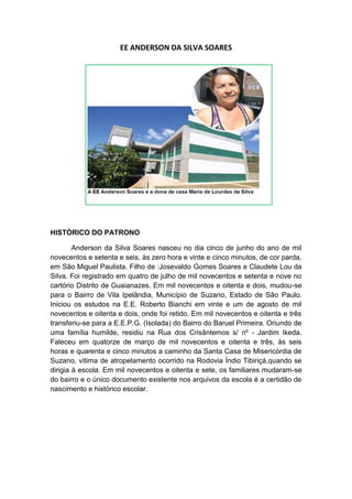 EE ANDERSON DA SILVA SOARES




HISTÓRICO DO PATRONO

        Anderson da Silva Soares nasceu no dia cinco de junho do ano de mil
novecentos e setenta e seis, às zero hora e vinte e cinco minutos, de cor parda,
em São Miguel Paulista. Filho de :Josevaldo Gomes Soares e Claudete Lou da
Silva. Foi registrado em quatro de julho de mil novecentos e setenta e nove no
cartório Distrito de Guaianazes. Em mil novecentos e oitenta e dois, mudou-se
para o Bairro de Vila Ipelândia, Município de Suzano, Estado de São Paulo.
Iniciou os estudos na E.E. Roberto Bianchi em vinte e um de agosto de mil
novecentos e oitenta e dois, onde foi retido. Em mil novecentos e oitenta e três
transferiu-se para a E.E.P.G. (Isolada) do Bairro do Baruel Primeira. Oriundo de
uma família humilde, residiu na Rua dos Crisântemos s/ nº - Jardim Ikeda.
Faleceu em quatorze de março de mil novecentos e oitenta e três, às seis
horas e quarenta e cinco minutos a caminho da Santa Casa de Misericórdia de
Suzano, vítima de atropelamento ocorrido na Rodovia Índio Tibiriçá,quando se
dirigia à escola. Em mil novecentos e oitenta e sete, os familiares mudaram-se
do bairro e o único documento existente nos arquivos da escola é a certidão de
nascimento e histórico escolar.
 
