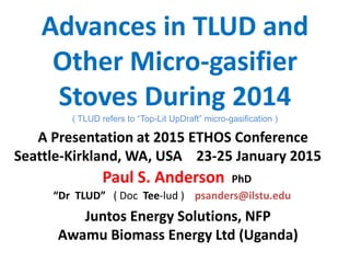 Advances in TLUD and
Other Micro-gasifier
Stoves During 2014
( TLUD refers to “Top-Lit UpDraft” micro-gasification )
Juntos Energy Solutions, NFP
Awamu Biomass Energy Ltd (Uganda)
Paul S. Anderson PhD
“Dr TLUD” ( Doc Tee-lud ) psanders@ilstu.edu
A Presentation at 2015 ETHOS Conference
Seattle-Kirkland, WA, USA 23-25 January 2015
 