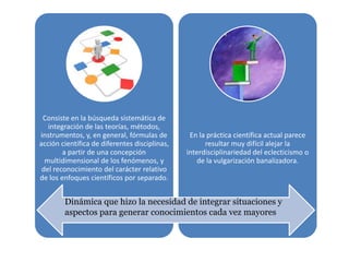 Consiste en la búsqueda sistemática de
integración de las teorías, métodos,
instrumentos, y, en general, fórmulas de
acción científica de diferentes disciplinas,
a partir de una concepción
multidimensional de los fenómenos, y
del reconocimiento del carácter relativo
de los enfoques científicos por separado.
En la práctica científica actual parece
resultar muy difícil alejar la
interdisciplinariedad del eclecticismo o
de la vulgarización banalizadora.
Dinámica que hizo la necesidad de integrar situaciones y
aspectos para generar conocimientos cada vez mayores
 