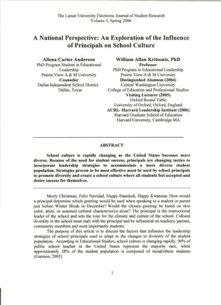 The Lamar University Electronic Journal of Student Research
                               Vohune 3, Spring 2006



A National Perspective: An Exploration of the Influence
            of Principals on School Culture
     Aliena Carter Anderson                        William Allan Kritsonis, PhD
 PhD Program Student in Educational                           Professor
             Leadership                       PhD Program in Educational Leadership
   Prairie View A & M University                   Prairie View A & M University
              Counselor                           Distinguished Alumnus (2004)
 Dallas Independent School District                Central Washington University
             Dallas, Texas                  College of Education and Professional Studies
                                                      Visiting Lecturer (2005)
                                                         Oxford Round Table
                                               University of Oxford, Oxford, England
                                            ACRL- Harvard Leadership Institute (2006)
                                               Harvard Graduate School of Education
                                                 Harvard University, Cambridge MA




                                        ABSTRACT

       School culture is rapidly changing as the United States becomes more
diverse. Because of the need for student success, principals are changing tactics to
incorporate leadership strategies to accommodate a more diverse student
population. Strategies proven to be most effective must be used by school principals
to promote diversity and create a school culture where all students feel accepted and
desire success for themselves.


         Merry Christmas, Feliz Navidad, Happy Hanukah, Happy Kwanzaa: How would
a principal determine which greeting would be used when speaking to a student or parent
just before Winter Break in December? Would the chosen greeting be based on skin
color, attire, or assumed cultural characteristics alone? The principal is the instructional
 leader of the school and sets the tone for the climate and culture of the school. Cultural
 diversity in the school must start with the principal and be influential on teachers, parents,
 community members and most importantly students.
         The purpose of this article is to discuss the factors that influence the leadership
 strategies of school principals used to adapt to the changes in diversity of the student
population. According to Educational Studies, school culture is changing rapidly, 90% of
public school teacher in the United States represent the majority race, while
 approximately 38% of the student population is composed of racial/ethnic students
 (Garmon, 2005).


                                               1
 