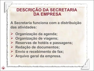 DESCRIÇÃO DA SECRETARIA  DA EMPRESA A Secretaria funciona com a distribuição das atividades:  Organização da agenda; Organização de viagens; Reservas de hotéis e passagens; Redação de documentos; Envio e recebimento de fax; Arquivo geral da empresa.  