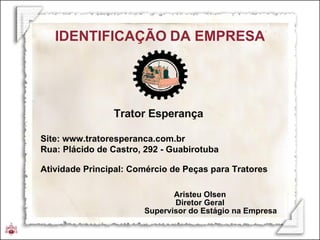 Trator Esperança  Site: www.tratoresperanca.com.br Rua: Plácido de Castro, 292 - Guabirotuba Atividade Principal: Comércio de Peças para Tratores IDENTIFICAÇÃO   DA EMPRESA Aristeu Olsen Diretor Geral Supervisor do Estágio na Empresa 