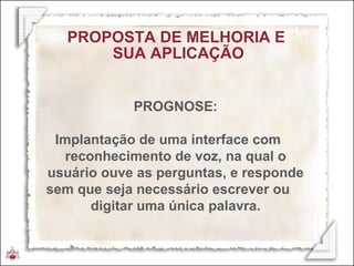 PROGNOSE: Implantação de uma interface com  reconhecimento de voz, na qual o usuário ouve as perguntas, e responde sem que seja necessário escrever ou  digitar uma única palavra. PROPOSTA DE MELHORIA E  SUA APLICAÇÃO 