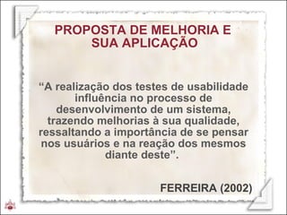 “ A realização dos testes de usabilidade influência no processo de desenvolvimento de um sistema, trazendo melhorias à sua qualidade, ressaltando a importância de se pensar nos usuários e na reação dos mesmos diante deste”.  PROPOSTA DE MELHORIA E  SUA APLICAÇÃO FERREIRA (2002) 