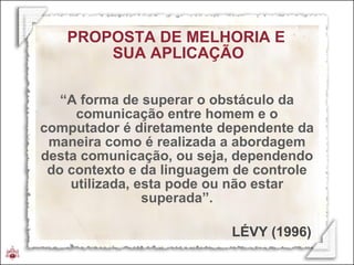 PROPOSTA DE MELHORIA E  SUA APLICAÇÃO “ A forma de superar o obstáculo da comunicação entre homem e o computador é diretamente dependente da maneira como é realizada a abordagem desta comunicação, ou seja, dependendo do contexto e da linguagem de controle utilizada, esta pode ou não estar superada”. LÉVY (1996) 
