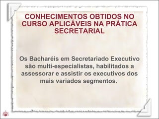 CONHECIMENTOS OBTIDOS NO CURSO APLICÁVEIS NA PRÁTICA SECRETARIAL Os Bacharéis em Secretariado Executivo são multi-especialistas, habilitados a assessorar e assistir os executivos dos mais variados segmentos.  