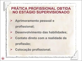 PRÁTICA   PROFISSIONAL OBTIDA NO ESTÁGIO SUPERVISIONADO Aprimoramento pessoal e  profissional; Desenvolvimento das habilidades; Contato direto com a realidade da  profissão; Colocação profissional. 
