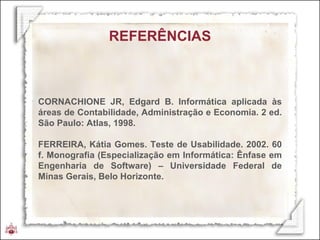 REFERÊNCIAS CORNACHIONE JR, Edgard B. Informática aplicada às áreas de Contabilidade, Administração e Economia. 2 ed. São Paulo: Atlas, 1998. FERREIRA, Kátia Gomes. Teste de Usabilidade. 2002. 60 f. Monografia (Especialização em Informática: Ênfase em Engenharia de Software) – Universidade Federal de Minas Gerais, Belo Horizonte. 
