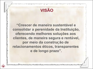 VISÃO “ Crescer de maneira sustentável e consolidar a perenidade da Instituição, oferecendo melhores soluções aos  clientes, de maneira segura e rent á vel, por meio da constru ç ão de  relacionamentos éticos, transparentes  e de longo prazo”. 