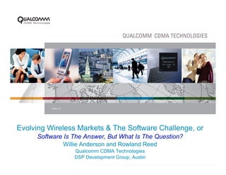 APRIL ‘07




Evolving Wireless Markets & The Software Challenge, or
     Software Is The Answer, But What Is The Question?
              Willie Anderson and Rowland Reed
                      Qualcomm CDMA Technologies
                      DSP Development Group, Austin
                            PAGE 1
 