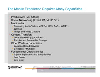 The Mobile Experience Requires Many Capabilities…

 • Productivity (MS Office)
 • Social Networking (Email, IM, VOIP, VT)
 • Multimedia:
     Streaming Audio/Video- MPEG4, MP3, AAC+, WMP…
     Gaming
     Image and Video Capture
 • Content Transfer:
     Local Networking (LAN/PAN)
     Peripherals, Removable Storage
 • Other Wireless Capabilities
     Location-Based Services
     Broadcast / Multicast
 • Fundamental Characteristics
     Stylish, Ergonomic and Easy-To-Use
     Low Power
     Low Cost



                               PAGE 11
 