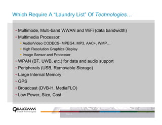 Which Require A “Laundry List” Of Technologies…

 • Multimode, Multi-band WWAN and WiFi (data bandwidth)
 • Multimedia Processor:
    Audio/Video CODECS- MPEG4, MP3, AAC+, WMP…
    High Resolution Graphics Display
    Image Sensor and Processor
 • WPAN (BT, UWB, etc.) for data and audio support
 • Peripherals (USB, Removable Storage)
 • Large Internal Memory
 • GPS
 • Broadcast (DVB-H, MediaFLO)
 • Low Power, Size, Cost



                             PAGE 12
 