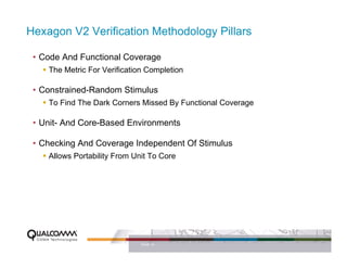 Hexagon V2 Verification Methodology Pillars

 • Code And Functional Coverage
    The Metric For Verification Completion

 • Constrained-Random Stimulus
    To Find The Dark Corners Missed By Functional Coverage

 • Unit- And Core-Based Environments

 • Checking And Coverage Independent Of Stimulus
    Allows Portability From Unit To Core




                              PAGE 15
 