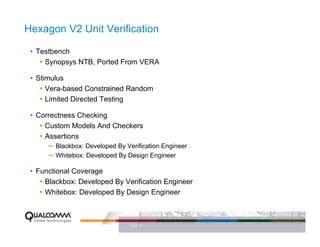 Hexagon V2 Unit Verification

 • Testbench
     Synopsys NTB, Ported From VERA

 • Stimulus
      Vera-based Constrained Random
      Limited Directed Testing

 • Correctness Checking
     Custom Models And Checkers
     Assertions
      – Blackbox: Developed By Verification Engineer
      – Whitebox: Developed By Design Engineer
 • Functional Coverage
     Blackbox: Developed By Verification Engineer
     Whitebox: Developed By Design Engineer



                                 PAGE 19
 