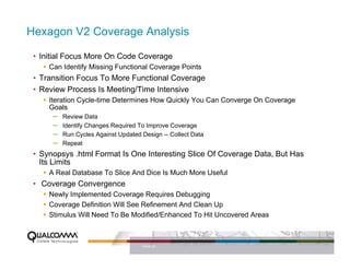 Hexagon V2 Coverage Analysis

 • Initial Focus More On Code Coverage
     Can Identify Missing Functional Coverage Points
 • Transition Focus To More Functional Coverage
 • Review Process Is Meeting/Time Intensive
     Iteration Cycle-time Determines How Quickly You Can Converge On Coverage
     Goals
        – Review Data
        – Identify Changes Required To Improve Coverage
        – Run Cycles Against Updated Design -- Collect Data
        – Repeat
 • Synopsys .html Format Is One Interesting Slice Of Coverage Data, But Has
   Its Limits
     A Real Database To Slice And Dice Is Much More Useful
 • Coverage Convergence
     Newly Implemented Coverage Requires Debugging
     Coverage Definition Will See Refinement And Clean Up
     Stimulus Will Need To Be Modified/Enhanced To Hit Uncovered Areas



                                 PAGE 22
 