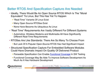 Better RTOS And Specification Capture Are Needed
 • Ideally, There Would Be An Open Source RTOS Which Is The “Moral
   Equivalent” To Linux, But This Has Yet To Happen
     “Real-Time” Variants Of Linux Exist
     Many Open Source RTOSes Exist
     None Have Become As Ubiquitous As Linux
 • “Real Time” Requirements Are Vastly Different For Different Systems
     Automotive, Wireless Modems and Multimedia All Have Significantly
     Different Real-Time Requirements
 • RTOSes Are Like Standards: There Are So Many To Choose From
     But Lack Of A Popular Open-Source RTOS Has Had Significant Impact
 • Structured Specification Capture For Embedded Software Modules
   Could Have Dramatic Impact On Quality Of Delivered Product
     Parseable Specification Can Enable Functional Coverage In SW Testing
     Functional Coverage May Be Able To Improve Software Development As
     Much As It Has Hardware Development


                               PAGE 28
 