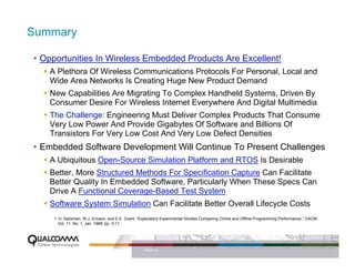 Summary

• Opportunities In Wireless Embedded Products Are Excellent!
   A Plethora Of Wireless Communications Protocols For Personal, Local and
   Wide Area Networks Is Creating Huge New Product Demand
   New Capabilities Are Migrating To Complex Handheld Systems, Driven By
   Consumer Desire For Wireless Internet Everywhere And Digital Multimedia
   The Challenge: Engineering Must Deliver Complex Products That Consume
   Very Low Power And Provide Gigabytes Of Software and Billions Of
   Transistors For Very Low Cost And Very Low Defect Densities
• Embedded Software Development Will Continue To Present Challenges
   A Ubiquitous Open-Source Simulation Platform and RTOS Is Desirable
   Better, More Structured Methods For Specification Capture Can Facilitate
   Better Quality In Embedded Software, Particularly When These Specs Can
   Drive A Functional Coverage-Based Test System
   Software System Simulation Can Facilitate Better Overall Lifecycle Costs
    1. H. Sackman, W.J. Ericson, and E.E. Grant, “Exploratory Experimental Studies Comparing Online and Offline Programming Performance,” CACM,
       Vol. 11, No. 1, Jan. 1968, pp. 3-11.




                                                   PAGE 39
 