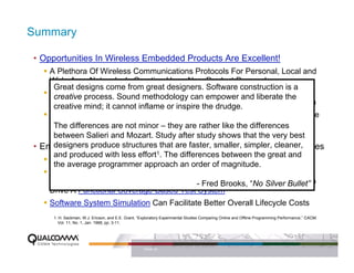 Summary

• Opportunities In Wireless Embedded Products Are Excellent!
    A Plethora Of Wireless Communications Protocols For Personal, Local and
    Wide Area Networks Is Creating Huge New Product Demand
     Great designs come from great designers. Software construction is a
    New Capabilities Are Migrating To Complex empower and liberate the By
     creative process. Sound methodology can Handheld Systems, Driven
    Consumer Desire For Wireless Internet Everywhere And Digital Multimedia
     creative mind; it cannot inflame or inspire the drudge.
    The Challenge: Engineering Must Deliver Complex Products That Consume
    Very Low Power And not minor – they are rather like the differences
     The differences are Provide Gigabytes Of Software and Billions Of
    Transistors For Very Low Cost And Very Low Defect Densities very best
     between Salieri and Mozart. Study after study shows that the
• Embedded Software structures that are faster, smaller, simpler, cleaner,
     designers produce Development Will Continue To Present Challenges
     and produced with less effort1. The differences between the great and
    A Ubiquitous Open-Source Simulation Platform and RTOS Is Desirable
     the average programmer approach an order of magnitude.
    Better, More Structured Methods For Specification Capture Can Facilitate
    Better Quality In Embedded Software, Particularly When“No Silver Bullet”
                                               - Fred Brooks, These Specs Can
    Drive A Functional Coverage-Based Test System
    Software System Simulation Can Facilitate Better Overall Lifecycle Costs
     1. H. Sackman, W.J. Ericson, and E.E. Grant, “Exploratory Experimental Studies Comparing Online and Offline Programming Performance,” CACM,
        Vol. 11, No. 1, Jan. 1968, pp. 3-11.




                                                    PAGE 40
 