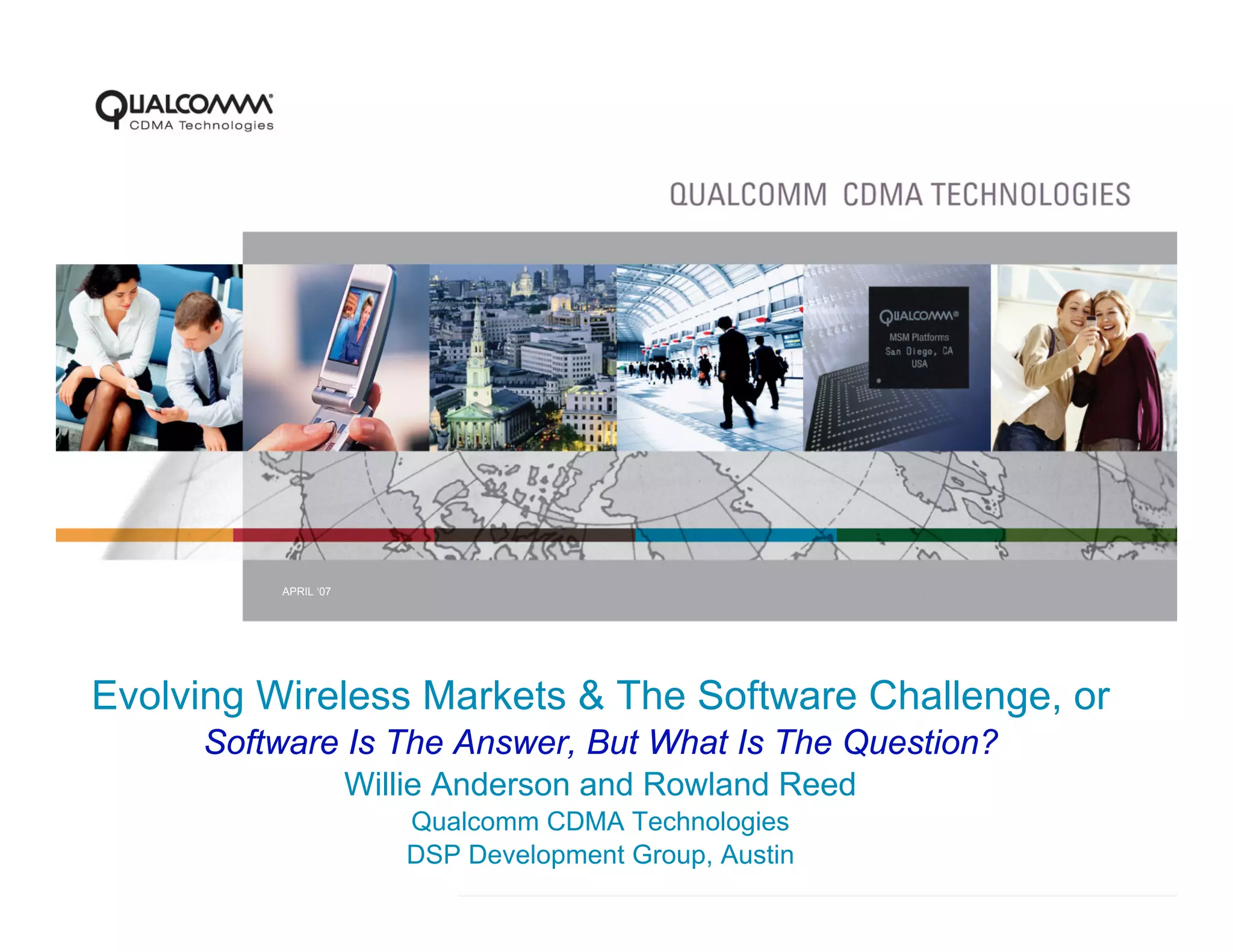 APRIL ‘07




Evolving Wireless Markets & The Software Challenge, or
     Software Is The Answer, But What Is The Question?
              Willie Anderson and Rowland Reed
                      Qualcomm CDMA Technologies
                      DSP Development Group, Austin
                            PAGE 1
 