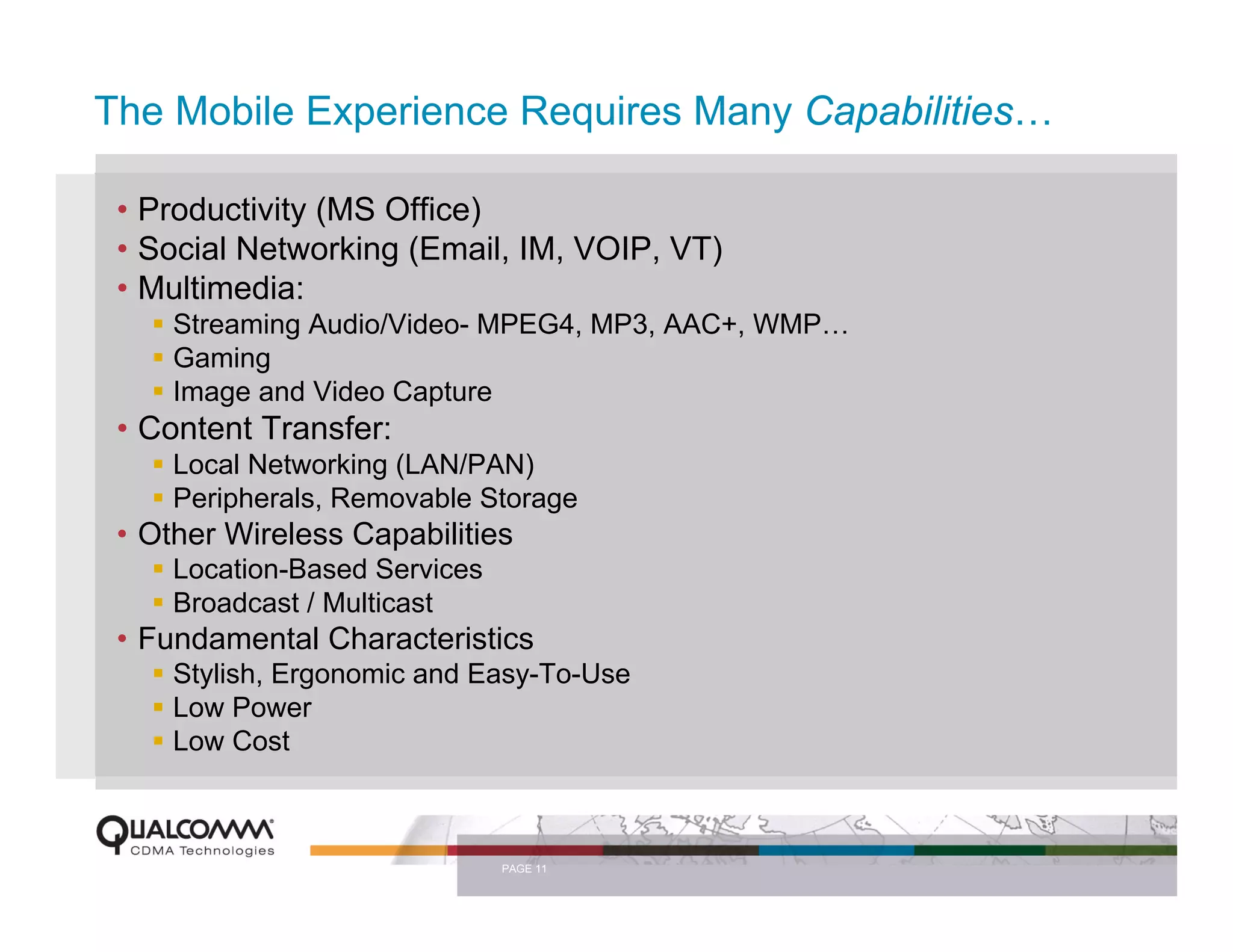 The Mobile Experience Requires Many Capabilities…

 • Productivity (MS Office)
 • Social Networking (Email, IM, VOIP, VT)
 • Multimedia:
     Streaming Audio/Video- MPEG4, MP3, AAC+, WMP…
     Gaming
     Image and Video Capture
 • Content Transfer:
     Local Networking (LAN/PAN)
     Peripherals, Removable Storage
 • Other Wireless Capabilities
     Location-Based Services
     Broadcast / Multicast
 • Fundamental Characteristics
     Stylish, Ergonomic and Easy-To-Use
     Low Power
     Low Cost



                               PAGE 11
 