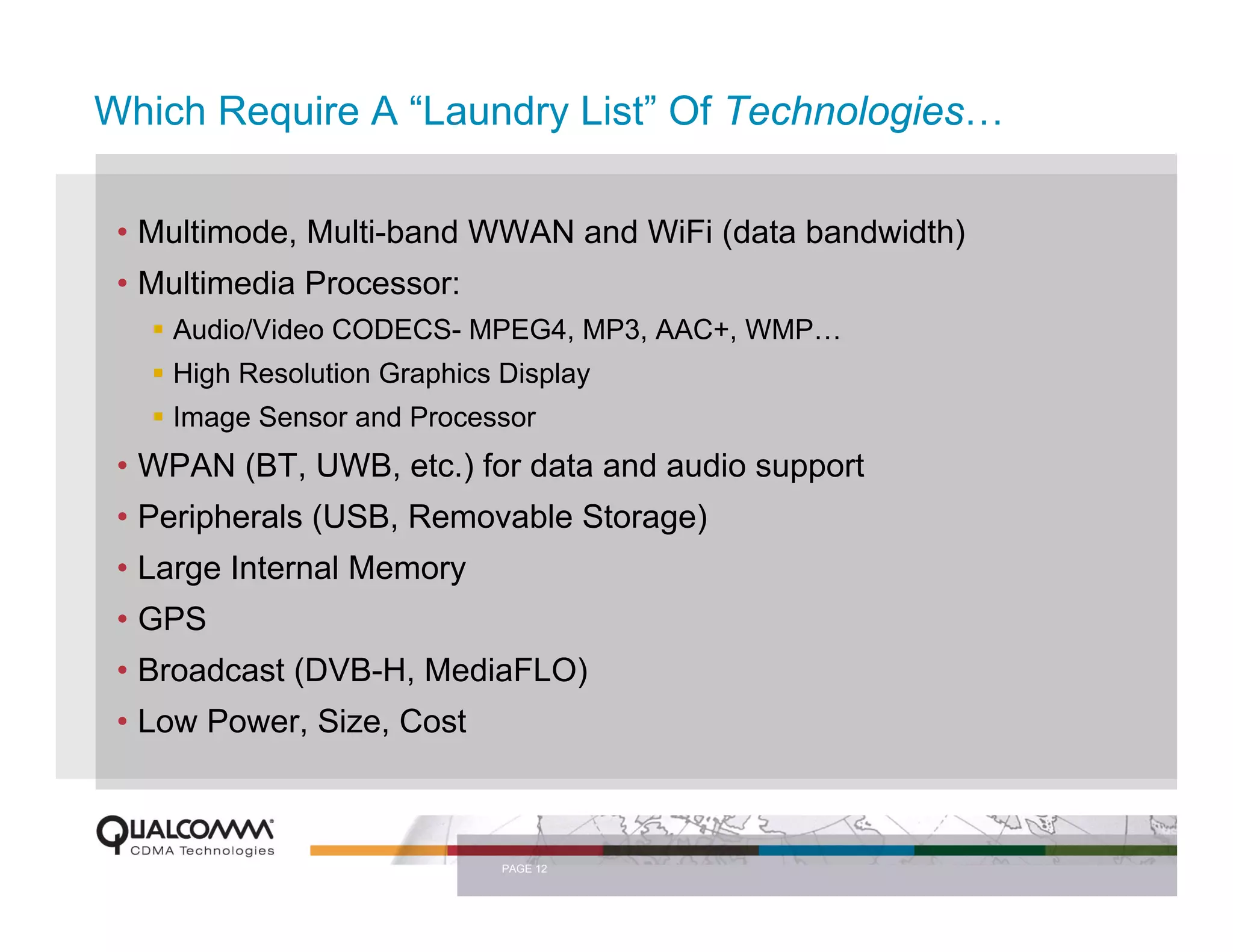 Which Require A “Laundry List” Of Technologies…

 • Multimode, Multi-band WWAN and WiFi (data bandwidth)
 • Multimedia Processor:
    Audio/Video CODECS- MPEG4, MP3, AAC+, WMP…
    High Resolution Graphics Display
    Image Sensor and Processor
 • WPAN (BT, UWB, etc.) for data and audio support
 • Peripherals (USB, Removable Storage)
 • Large Internal Memory
 • GPS
 • Broadcast (DVB-H, MediaFLO)
 • Low Power, Size, Cost



                             PAGE 12
 