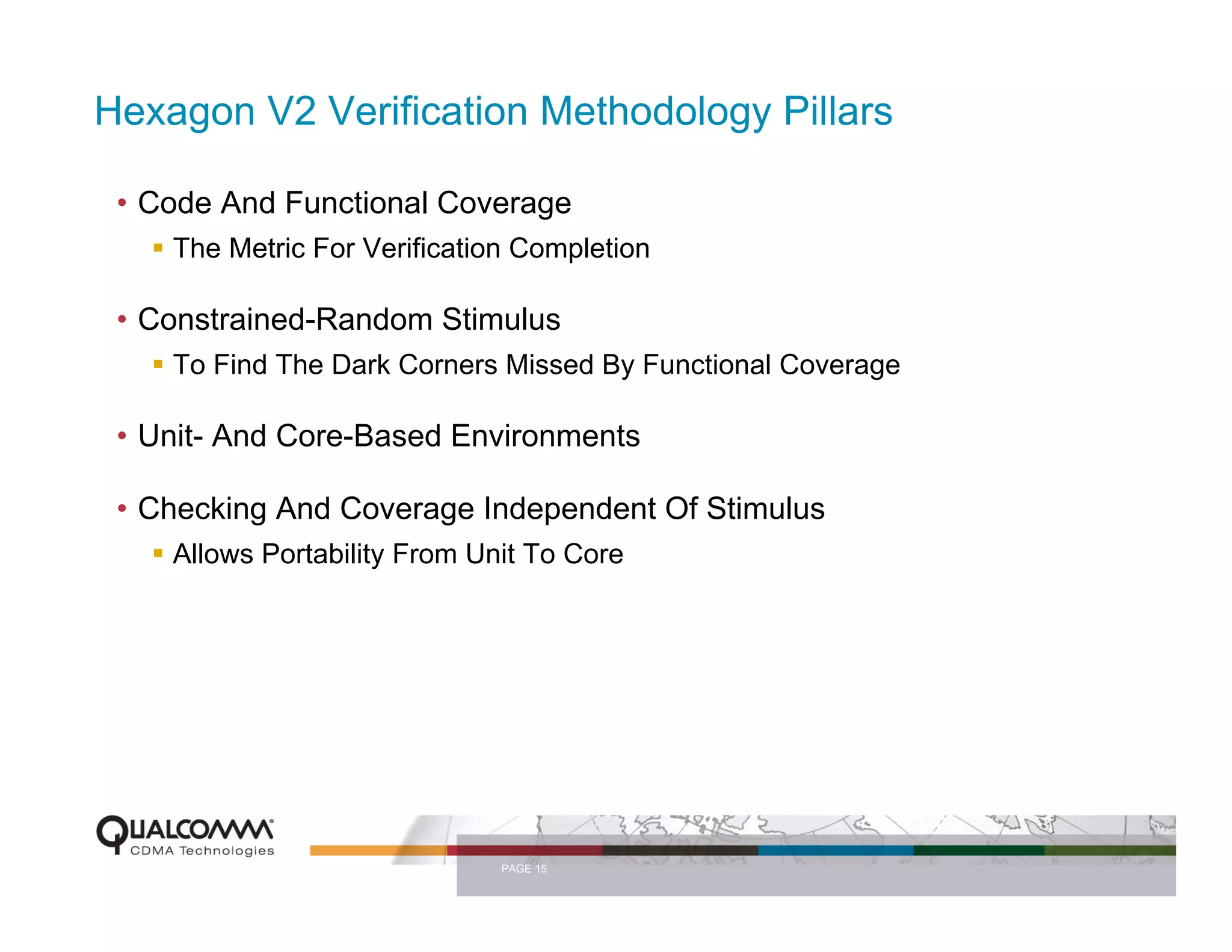 Hexagon V2 Verification Methodology Pillars

 • Code And Functional Coverage
    The Metric For Verification Completion

 • Constrained-Random Stimulus
    To Find The Dark Corners Missed By Functional Coverage

 • Unit- And Core-Based Environments

 • Checking And Coverage Independent Of Stimulus
    Allows Portability From Unit To Core




                              PAGE 15
 