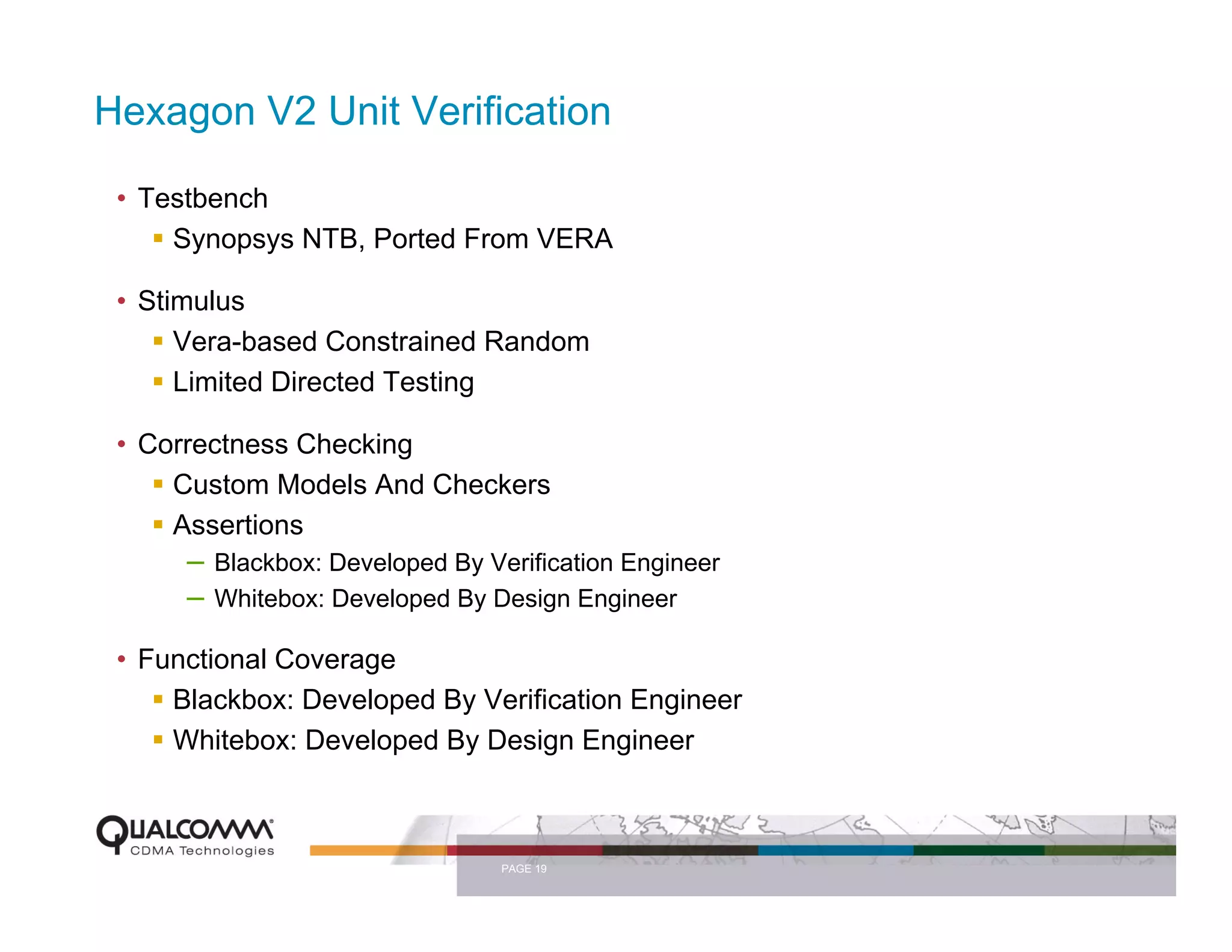 Hexagon V2 Unit Verification

 • Testbench
     Synopsys NTB, Ported From VERA

 • Stimulus
      Vera-based Constrained Random
      Limited Directed Testing

 • Correctness Checking
     Custom Models And Checkers
     Assertions
      – Blackbox: Developed By Verification Engineer
      – Whitebox: Developed By Design Engineer
 • Functional Coverage
     Blackbox: Developed By Verification Engineer
     Whitebox: Developed By Design Engineer



                                 PAGE 19
 