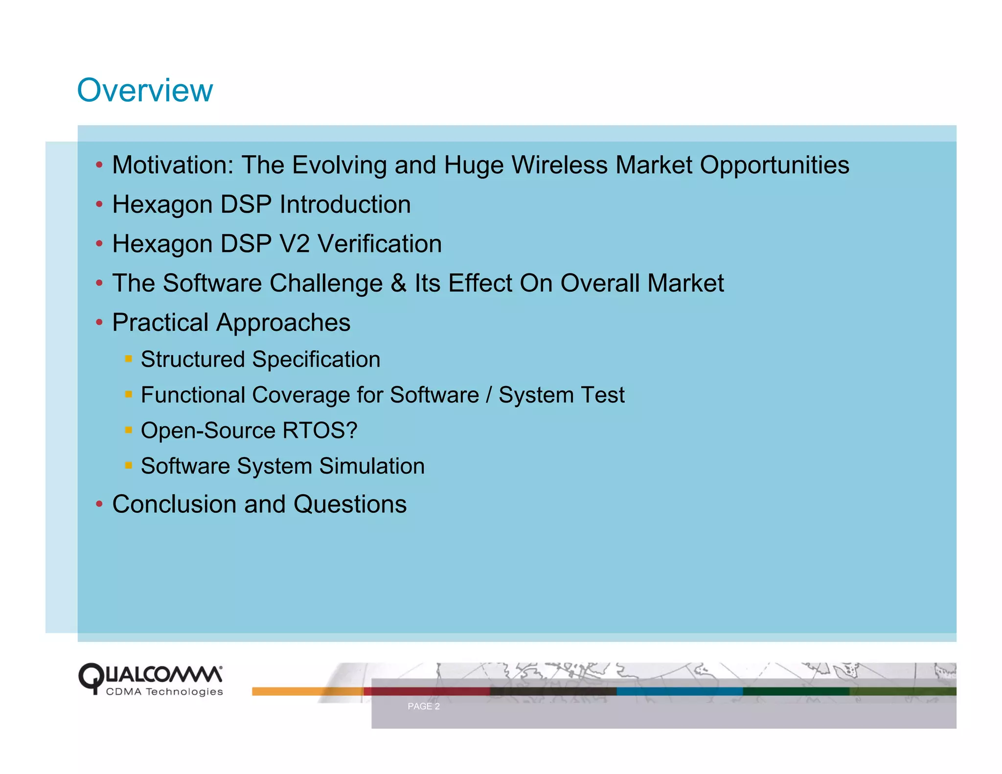 Overview

 • Motivation: The Evolving and Huge Wireless Market Opportunities
 • Hexagon DSP Introduction
 • Hexagon DSP V2 Verification
 • The Software Challenge & Its Effect On Overall Market
 • Practical Approaches
     Structured Specification
     Functional Coverage for Software / System Test
     Open-Source RTOS?
     Software System Simulation
 • Conclusion and Questions




                                PAGE 2
 