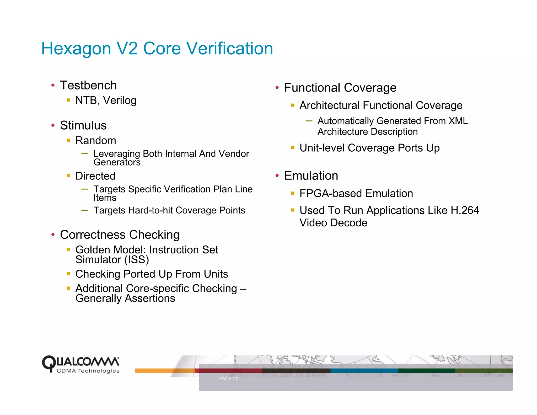 Hexagon V2 Core Verification
 • Testbench                                        • Functional Coverage
     NTB, Verilog                                       Architectural Functional Coverage
 • Stimulus                                              –   Automatically Generated From XML
                                                             Architecture Description
     Random
      –   Leveraging Both Internal And Vendor
                                                        Unit-level Coverage Ports Up
          Generators
     Directed                                       • Emulation
      –   Targets Specific Verification Plan Line       FPGA-based Emulation
          Items
      –   Targets Hard-to-hit Coverage Points           Used To Run Applications Like H.264
                                                        Video Decode
 • Correctness Checking
     Golden Model: Instruction Set
     Simulator (ISS)
     Checking Ported Up From Units
     Additional Core-specific Checking –
     Generally Assertions




                                        PAGE 20
 