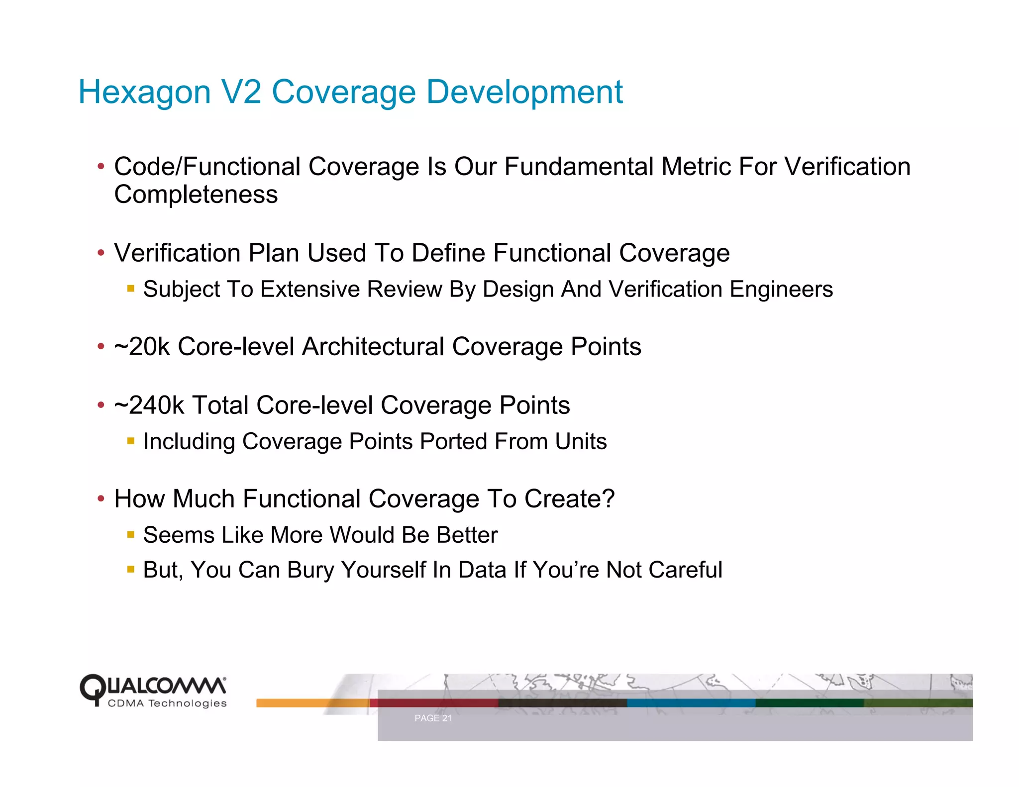 Hexagon V2 Coverage Development

 • Code/Functional Coverage Is Our Fundamental Metric For Verification
   Completeness

 • Verification Plan Used To Define Functional Coverage
     Subject To Extensive Review By Design And Verification Engineers

 • ~20k Core-level Architectural Coverage Points

 • ~240k Total Core-level Coverage Points
     Including Coverage Points Ported From Units

 • How Much Functional Coverage To Create?
     Seems Like More Would Be Better
     But, You Can Bury Yourself In Data If You’re Not Careful




                               PAGE 21
 