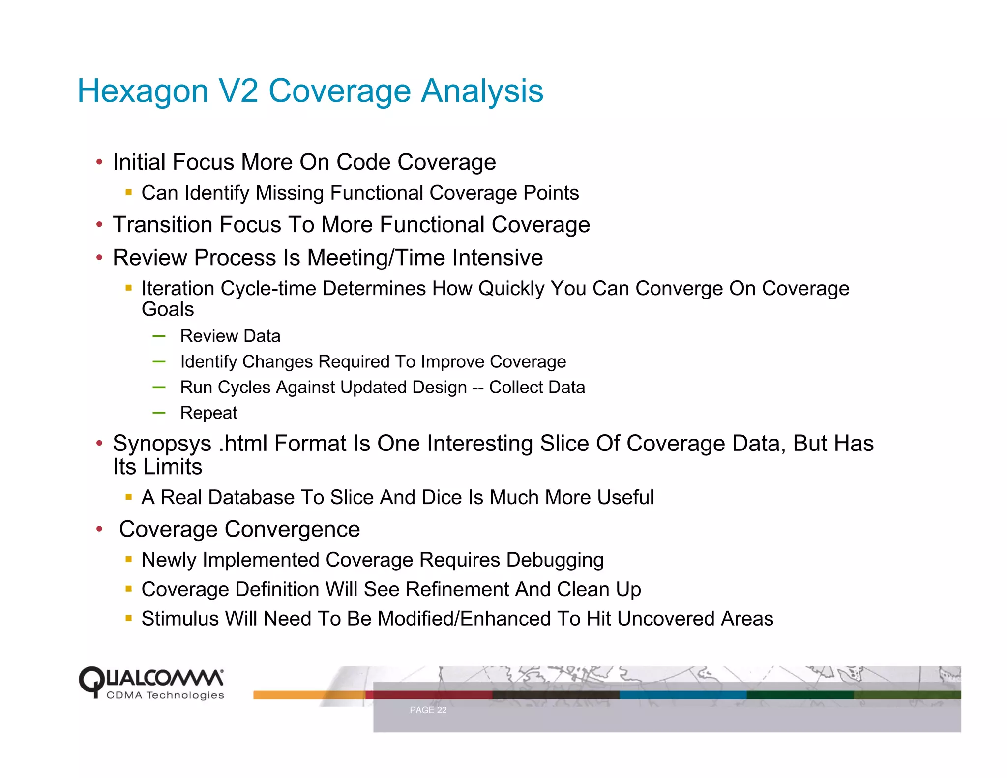 Hexagon V2 Coverage Analysis

 • Initial Focus More On Code Coverage
     Can Identify Missing Functional Coverage Points
 • Transition Focus To More Functional Coverage
 • Review Process Is Meeting/Time Intensive
     Iteration Cycle-time Determines How Quickly You Can Converge On Coverage
     Goals
        – Review Data
        – Identify Changes Required To Improve Coverage
        – Run Cycles Against Updated Design -- Collect Data
        – Repeat
 • Synopsys .html Format Is One Interesting Slice Of Coverage Data, But Has
   Its Limits
     A Real Database To Slice And Dice Is Much More Useful
 • Coverage Convergence
     Newly Implemented Coverage Requires Debugging
     Coverage Definition Will See Refinement And Clean Up
     Stimulus Will Need To Be Modified/Enhanced To Hit Uncovered Areas



                                 PAGE 22
 