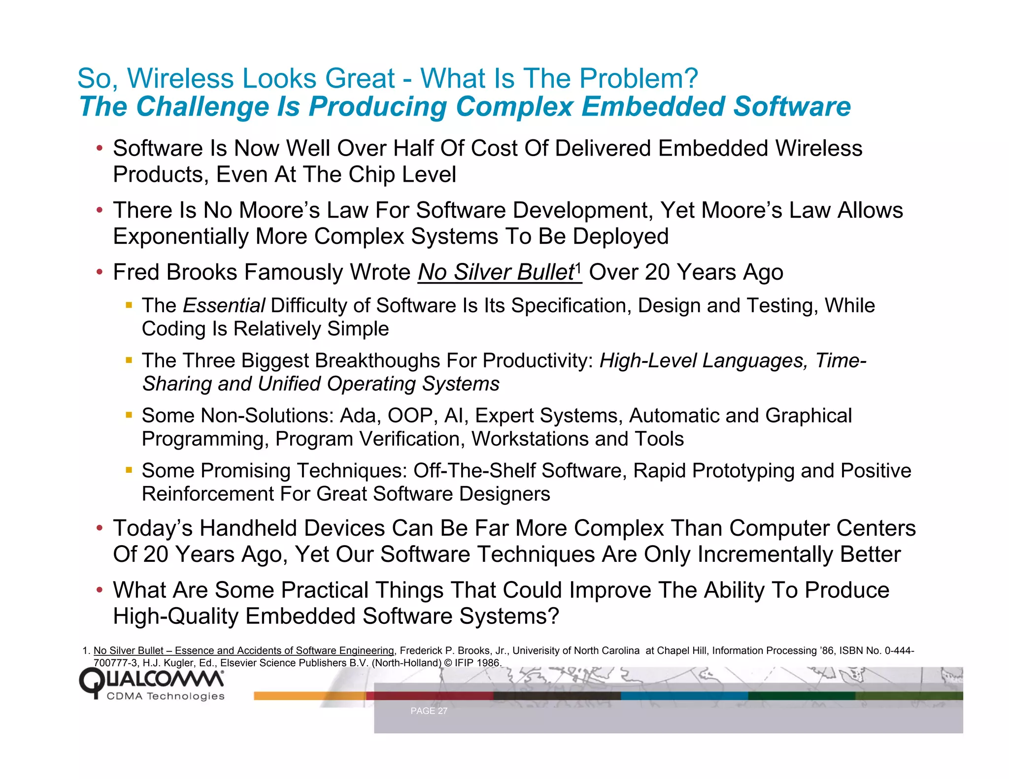So, Wireless Looks Great - What Is The Problem?
The Challenge Is Producing Complex Embedded Software
  • Software Is Now Well Over Half Of Cost Of Delivered Embedded Wireless
    Products, Even At The Chip Level
  • There Is No Moore’s Law For Software Development, Yet Moore’s Law Allows
    Exponentially More Complex Systems To Be Deployed
  • Fred Brooks Famously Wrote No Silver Bullet1 Over 20 Years Ago
             The Essential Difficulty of Software Is Its Specification, Design and Testing, While
             Coding Is Relatively Simple
             The Three Biggest Breakthoughs For Productivity: High-Level Languages, Time-
             Sharing and Unified Operating Systems
             Some Non-Solutions: Ada, OOP, AI, Expert Systems, Automatic and Graphical
             Programming, Program Verification, Workstations and Tools
             Some Promising Techniques: Off-The-Shelf Software, Rapid Prototyping and Positive
             Reinforcement For Great Software Designers
  • Today’s Handheld Devices Can Be Far More Complex Than Computer Centers
    Of 20 Years Ago, Yet Our Software Techniques Are Only Incrementally Better
  • What Are Some Practical Things That Could Improve The Ability To Produce
    High-Quality Embedded Software Systems?
1. No Silver Bullet – Essence and Accidents of Software Engineering, Frederick P. Brooks, Jr., Univerisity of North Carolina at Chapel Hill, Information Processing ’86, ISBN No. 0-444-
   700777-3, H.J. Kugler, Ed., Elsevier Science Publishers B.V. (North-Holland) © IFIP 1986.



                                                                        PAGE 27
 