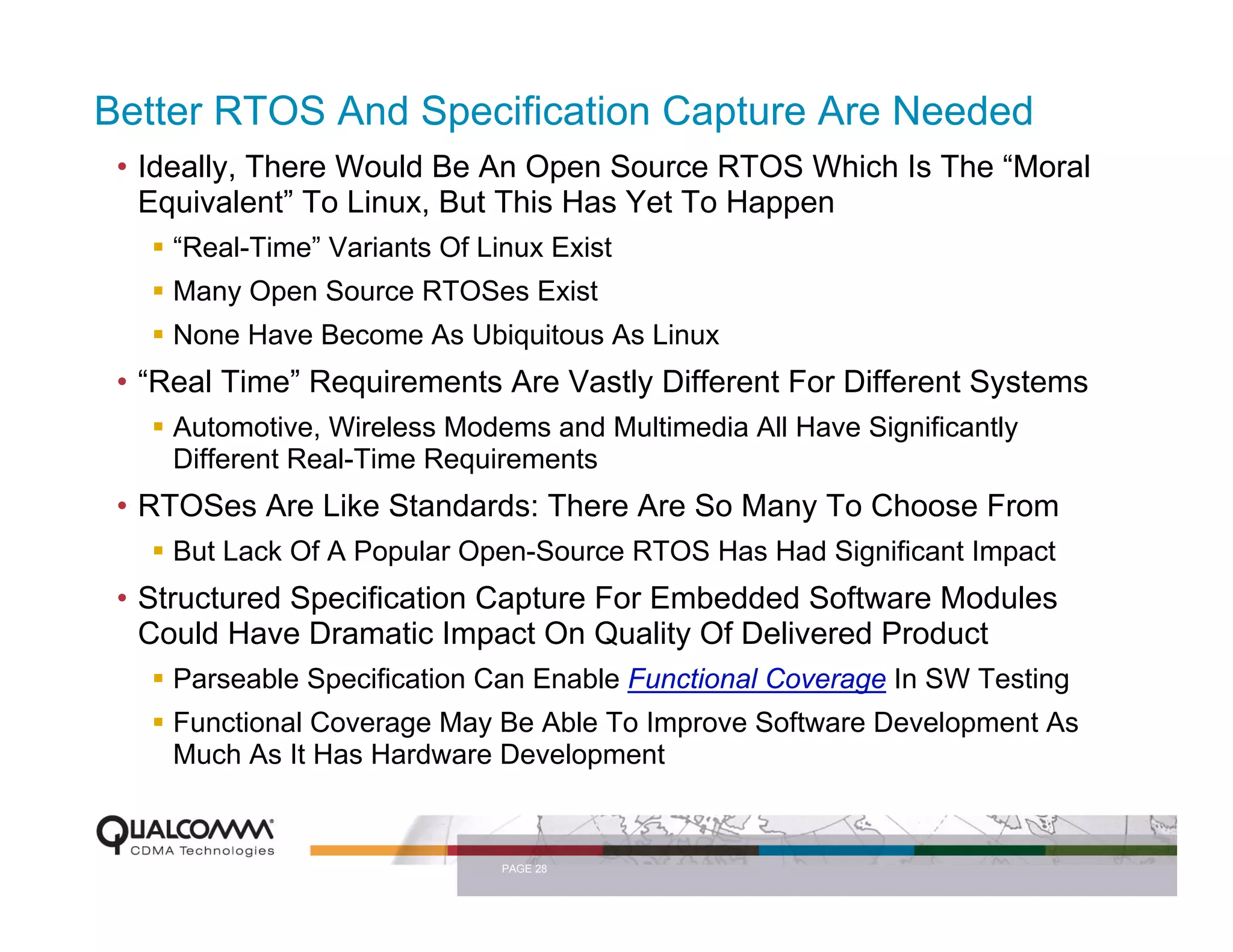 Better RTOS And Specification Capture Are Needed
 • Ideally, There Would Be An Open Source RTOS Which Is The “Moral
   Equivalent” To Linux, But This Has Yet To Happen
     “Real-Time” Variants Of Linux Exist
     Many Open Source RTOSes Exist
     None Have Become As Ubiquitous As Linux
 • “Real Time” Requirements Are Vastly Different For Different Systems
     Automotive, Wireless Modems and Multimedia All Have Significantly
     Different Real-Time Requirements
 • RTOSes Are Like Standards: There Are So Many To Choose From
     But Lack Of A Popular Open-Source RTOS Has Had Significant Impact
 • Structured Specification Capture For Embedded Software Modules
   Could Have Dramatic Impact On Quality Of Delivered Product
     Parseable Specification Can Enable Functional Coverage In SW Testing
     Functional Coverage May Be Able To Improve Software Development As
     Much As It Has Hardware Development


                               PAGE 28
 