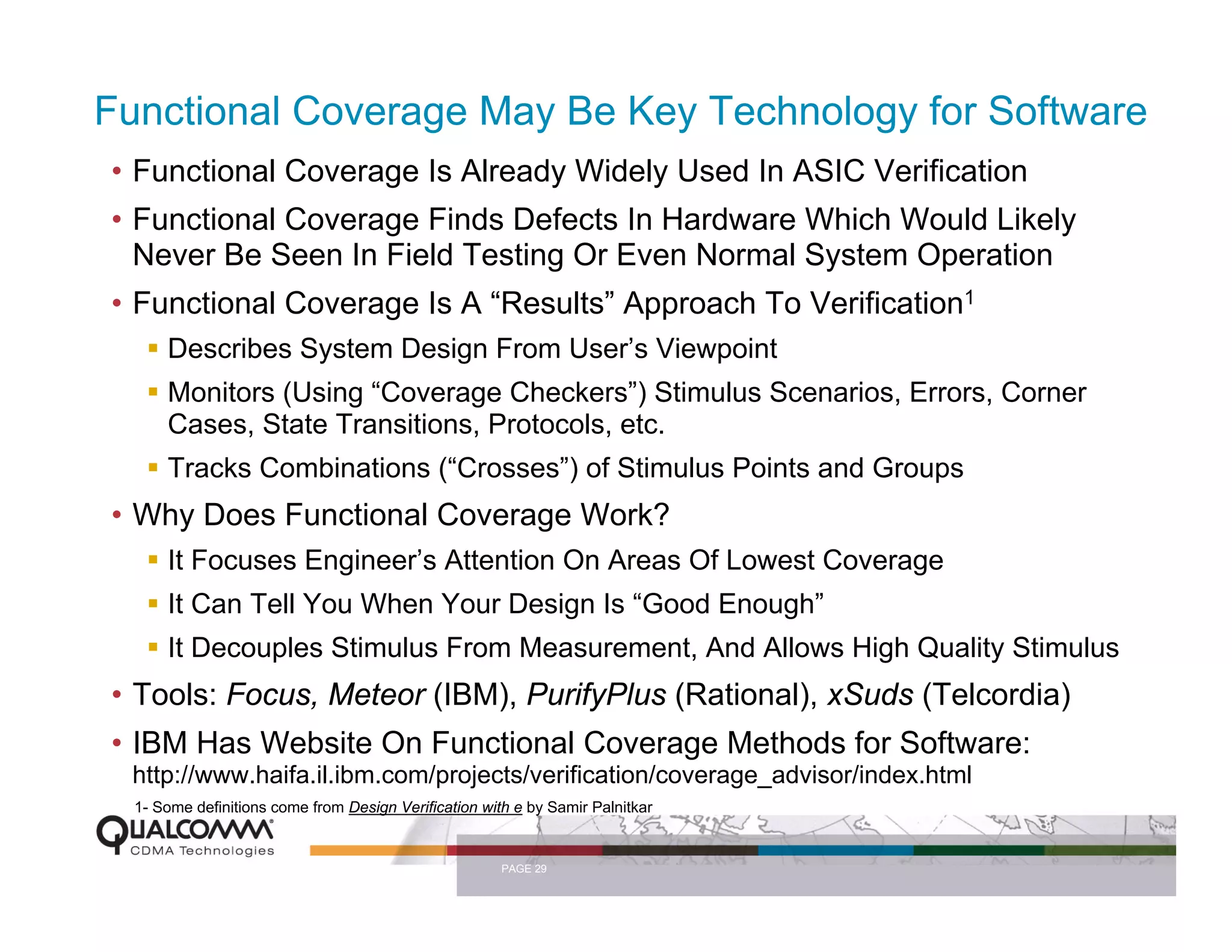 Functional Coverage May Be Key Technology for Software
• Functional Coverage Is Already Widely Used In ASIC Verification
• Functional Coverage Finds Defects In Hardware Which Would Likely
  Never Be Seen In Field Testing Or Even Normal System Operation
• Functional Coverage Is A “Results” Approach To Verification1
      Describes System Design From User’s Viewpoint
      Monitors (Using “Coverage Checkers”) Stimulus Scenarios, Errors, Corner
      Cases, State Transitions, Protocols, etc.
      Tracks Combinations (“Crosses”) of Stimulus Points and Groups
• Why Does Functional Coverage Work?
      It Focuses Engineer’s Attention On Areas Of Lowest Coverage
      It Can Tell You When Your Design Is “Good Enough”
      It Decouples Stimulus From Measurement, And Allows High Quality Stimulus
• Tools: Focus, Meteor (IBM), PurifyPlus (Rational), xSuds (Telcordia)
• IBM Has Website On Functional Coverage Methods for Software:
 http://www.haifa.il.ibm.com/projects/verification/coverage_advisor/index.html
  1- Some definitions come from Design Verification with e by Samir Palnitkar


                                                       PAGE 29
 