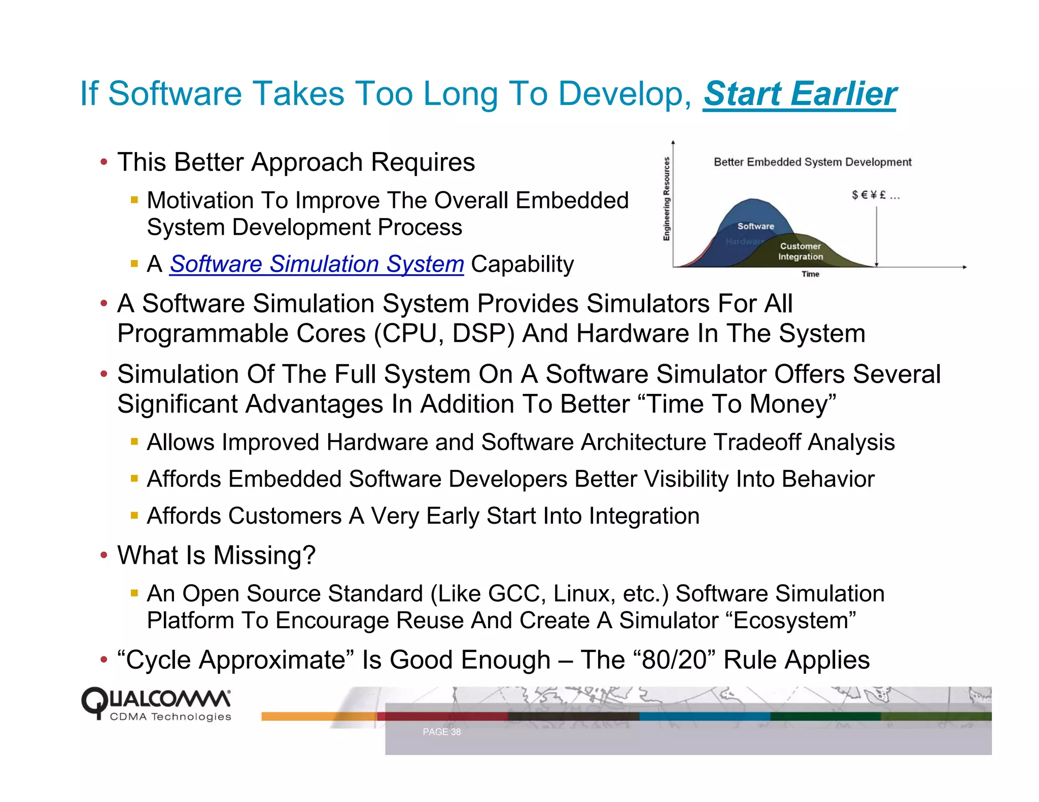 If Software Takes Too Long To Develop, Start Earlier
 • This Better Approach Requires
    Motivation To Improve The Overall Embedded
    System Development Process
    A Software Simulation System Capability
 • A Software Simulation System Provides Simulators For All
   Programmable Cores (CPU, DSP) And Hardware In The System
 • Simulation Of The Full System On A Software Simulator Offers Several
   Significant Advantages In Addition To Better “Time To Money”
    Allows Improved Hardware and Software Architecture Tradeoff Analysis
    Affords Embedded Software Developers Better Visibility Into Behavior
    Affords Customers A Very Early Start Into Integration
 • What Is Missing?
    An Open Source Standard (Like GCC, Linux, etc.) Software Simulation
    Platform To Encourage Reuse And Create A Simulator “Ecosystem”
 • “Cycle Approximate” Is Good Enough – The “80/20” Rule Applies

                              PAGE 38
 