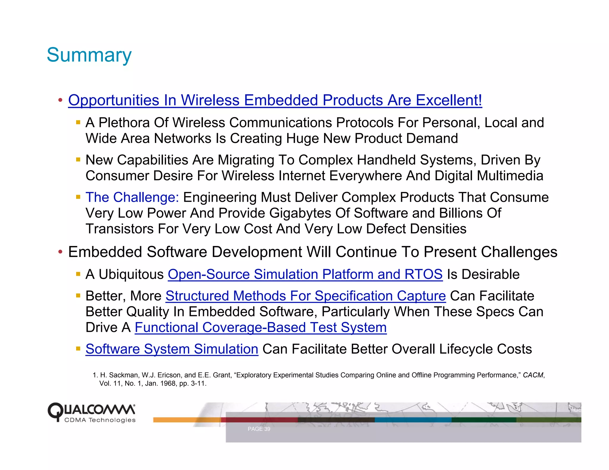 Summary

• Opportunities In Wireless Embedded Products Are Excellent!
   A Plethora Of Wireless Communications Protocols For Personal, Local and
   Wide Area Networks Is Creating Huge New Product Demand
   New Capabilities Are Migrating To Complex Handheld Systems, Driven By
   Consumer Desire For Wireless Internet Everywhere And Digital Multimedia
   The Challenge: Engineering Must Deliver Complex Products That Consume
   Very Low Power And Provide Gigabytes Of Software and Billions Of
   Transistors For Very Low Cost And Very Low Defect Densities
• Embedded Software Development Will Continue To Present Challenges
   A Ubiquitous Open-Source Simulation Platform and RTOS Is Desirable
   Better, More Structured Methods For Specification Capture Can Facilitate
   Better Quality In Embedded Software, Particularly When These Specs Can
   Drive A Functional Coverage-Based Test System
   Software System Simulation Can Facilitate Better Overall Lifecycle Costs
    1. H. Sackman, W.J. Ericson, and E.E. Grant, “Exploratory Experimental Studies Comparing Online and Offline Programming Performance,” CACM,
       Vol. 11, No. 1, Jan. 1968, pp. 3-11.




                                                   PAGE 39
 