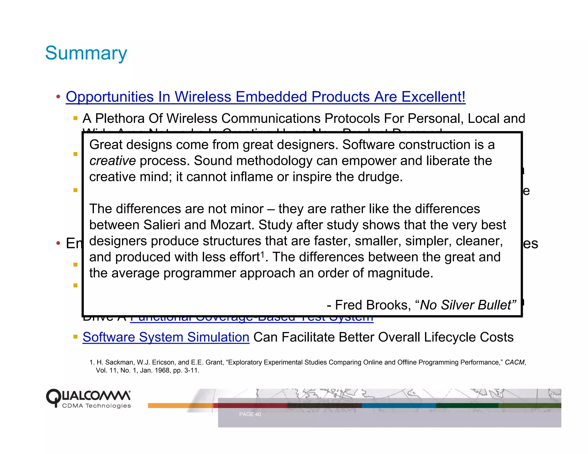 Summary

• Opportunities In Wireless Embedded Products Are Excellent!
    A Plethora Of Wireless Communications Protocols For Personal, Local and
    Wide Area Networks Is Creating Huge New Product Demand
     Great designs come from great designers. Software construction is a
    New Capabilities Are Migrating To Complex empower and liberate the By
     creative process. Sound methodology can Handheld Systems, Driven
    Consumer Desire For Wireless Internet Everywhere And Digital Multimedia
     creative mind; it cannot inflame or inspire the drudge.
    The Challenge: Engineering Must Deliver Complex Products That Consume
    Very Low Power And not minor – they are rather like the differences
     The differences are Provide Gigabytes Of Software and Billions Of
    Transistors For Very Low Cost And Very Low Defect Densities very best
     between Salieri and Mozart. Study after study shows that the
• Embedded Software structures that are faster, smaller, simpler, cleaner,
     designers produce Development Will Continue To Present Challenges
     and produced with less effort1. The differences between the great and
    A Ubiquitous Open-Source Simulation Platform and RTOS Is Desirable
     the average programmer approach an order of magnitude.
    Better, More Structured Methods For Specification Capture Can Facilitate
    Better Quality In Embedded Software, Particularly When“No Silver Bullet”
                                               - Fred Brooks, These Specs Can
    Drive A Functional Coverage-Based Test System
    Software System Simulation Can Facilitate Better Overall Lifecycle Costs
     1. H. Sackman, W.J. Ericson, and E.E. Grant, “Exploratory Experimental Studies Comparing Online and Offline Programming Performance,” CACM,
        Vol. 11, No. 1, Jan. 1968, pp. 3-11.




                                                    PAGE 40
 