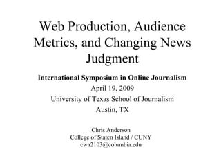 Web Production, Audience
Metrics, and Changing News
Judgment
International Symposium in Online Journalism
April 19, 2009
University of Texas School of Journalism
Austin, TX
Chris Anderson
College of Staten Island / CUNY
cwa2103@columbia.edu
 