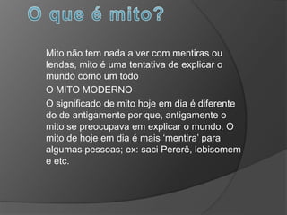 Mito não tem nada a ver com mentiras ou
lendas, mito é uma tentativa de explicar o
mundo como um todo
O MITO MODERNO
O significado de mito hoje em dia é diferente
do de antigamente por que, antigamente o
mito se preocupava em explicar o mundo. O
mito de hoje em dia é mais ‘mentira’ para
algumas pessoas; ex: saci Pererê, lobisomem
e etc.
 