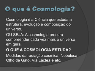 Cosmologia é a Ciência que estuda a
estrutura, evolução e composição do
universo.
OU SEJA: A cosmologia procura
compreender cada vez mais o universo
em gera.
O QUE A COSMOLOGIA ESTUDA?
Medidas da radiação cósmica, Nebulosa
Olho de Gato, Via Láctea e etc.
 