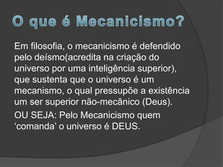 Em filosofia, o mecanicismo é defendido
pelo deísmo(acredita na criação do
universo por uma inteligência superior),
que sustenta que o universo é um
mecanismo, o qual pressupõe a existência
um ser superior não-mecânico (Deus).
OU SEJA: Pelo Mecanicismo quem
‘comanda’ o universo é DEUS.
 