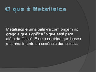 Metafísica é uma palavra com origem no
grego e que significa "o que está para
além da física". É uma doutrina que busca
o conhecimento da essência das coisas.
 