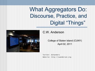 What Aggregators Do:
Discourse, Practice, and
Digital “Things”
C.W. Anderson
College of Staten Island (CUNY)
April 02, 2011
Twitter: @chanders
Website: http://cwanderson.org
 