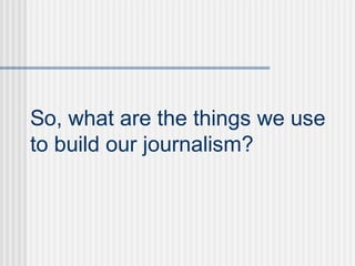 So, what are the things we use
to build our journalism?
 