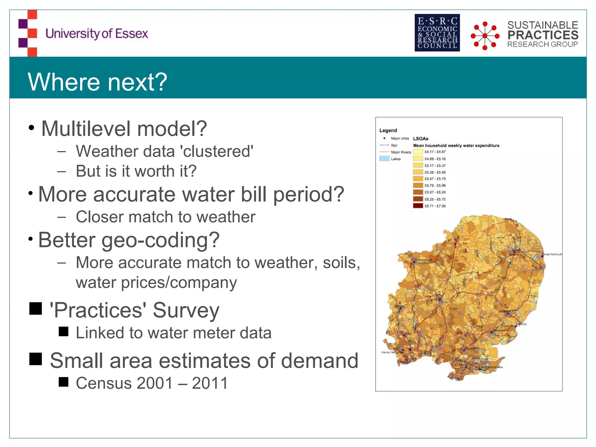 Where next?
• Multilevel model?
   – Weather data 'clustered'
   – But is it worth it?
• More accurate water bill period?
   – Closer match to weather
• Better geo-coding?
   – More accurate match to weather, soils,
      water prices/company
 'Practices' Survey
    Linked to water meter data
 Small area estimates of demand
    Census 2001 – 2011
 