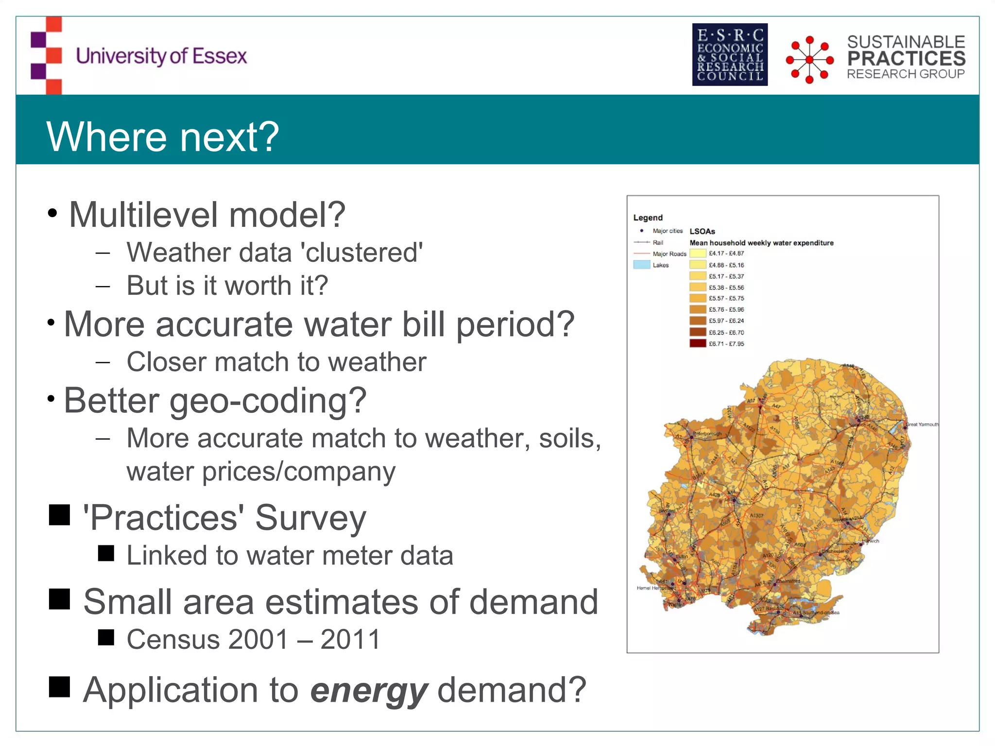 Where next?
• Multilevel model?
   – Weather data 'clustered'
   – But is it worth it?
• More accurate water bill period?
   – Closer match to weather
• Better geo-coding?
   – More accurate match to weather, soils,
      water prices/company
 'Practices' Survey
    Linked to water meter data
 Small area estimates of demand
    Census 2001 – 2011
 Application to energy demand?
 