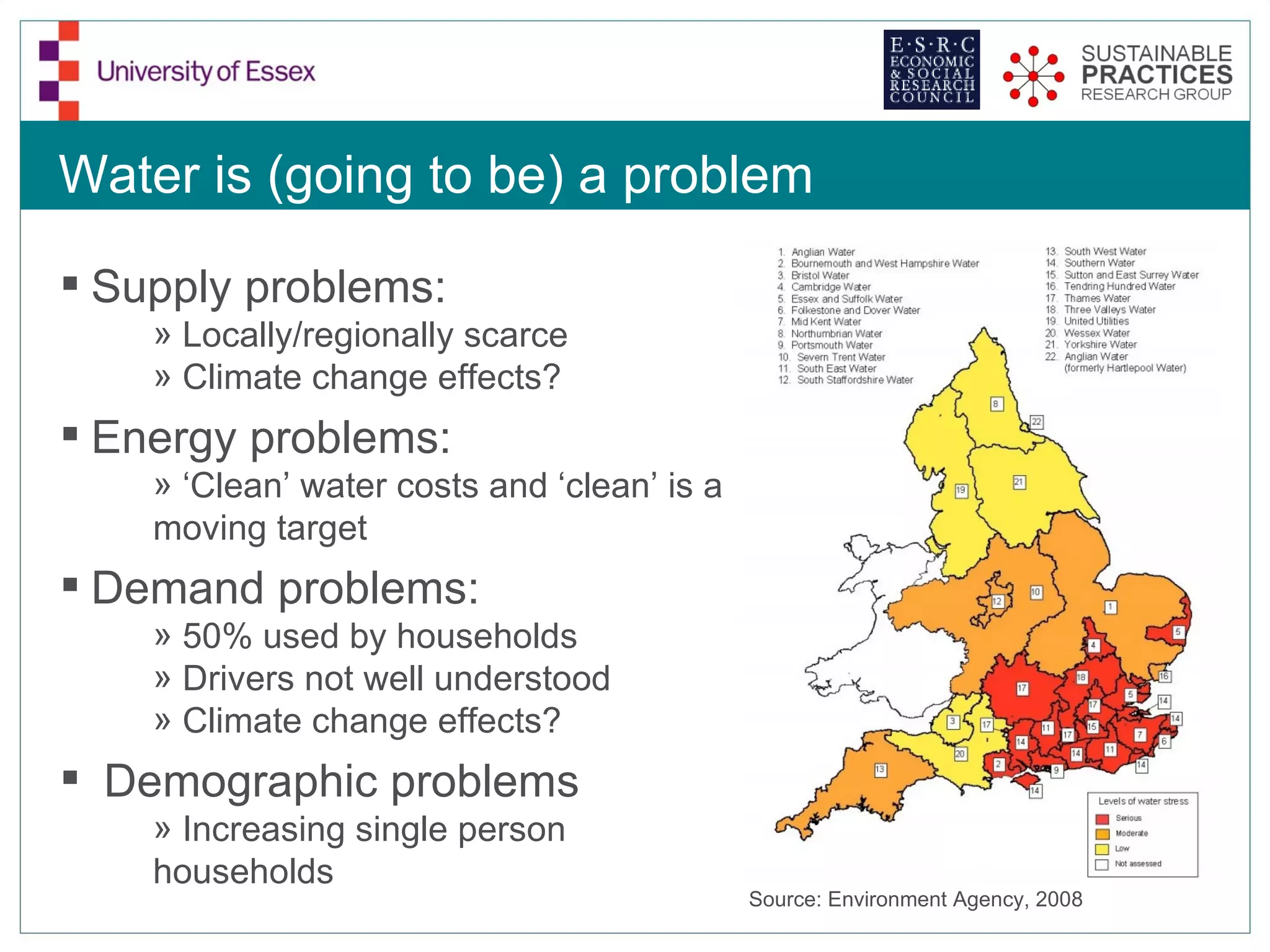 Water is (going to be) a problem

 Supply problems:
    » Locally/regionally scarce
    » Climate change effects?
 Energy problems:
    » ‘Clean’ water costs and ‘clean’ is a
    moving target
 Demand problems:
    » 50% used by households
    » Drivers not well understood
    » Climate change effects?
 Demographic problems
    » Increasing single person
    households
                                             Source: Environment Agency, 2008
 