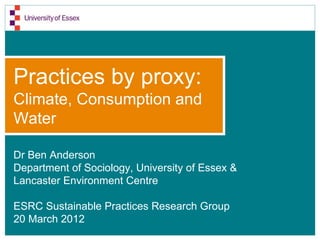 Practices by proxy:
Climate, Consumption and
Water

Dr Ben Anderson
Department of Sociology, University of Essex &
Lancaster Environment Centre

ESRC Sustainable Practices Research Group
20 March 2012
 