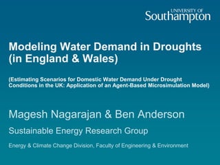 Modeling Water Demand in Droughts
(in England & Wales)
(Estimating Scenarios for Domestic Water Demand Under Drought
Conditions in the UK: Application of an Agent-Based Microsimulation Model)
Magesh Nagarajan & Ben Anderson
Sustainable Energy Research Group
Energy & Climate Change Division, Faculty of Engineering & Environment
 