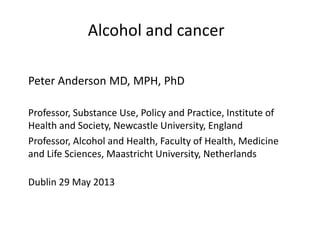 Alcohol and cancer
Peter Anderson MD, MPH, PhD
Professor, Substance Use, Policy and Practice, Institute of
Health and Society, Newcastle University, England
Professor, Alcohol and Health, Faculty of Health, Medicine
and Life Sciences, Maastricht University, Netherlands
Dublin 29 May 2013
 